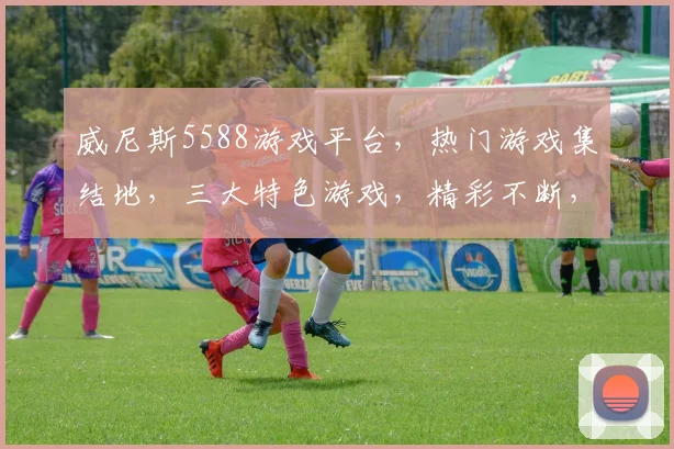 威尼斯5588游戏平台，热门游戏集结地，三大特色游戏，精彩不断，必玩推荐