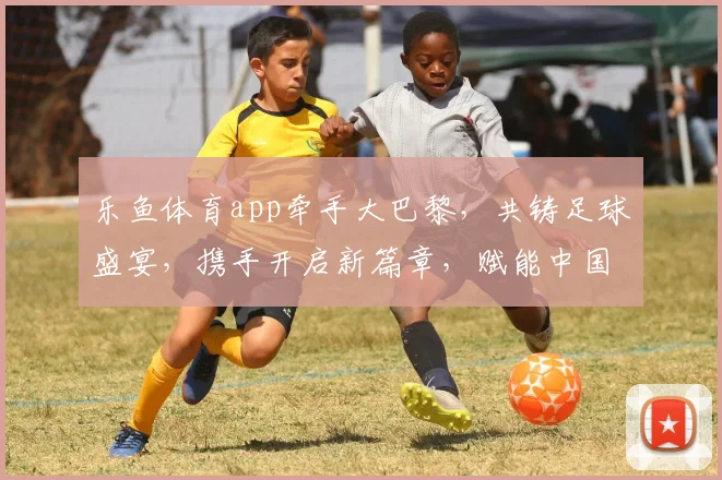 乐鱼体育app牵手大巴黎，共铸足球盛宴，携手开启新篇章，赋能中国足球市场