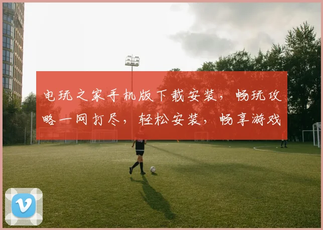 电玩之家手机版下载安装，畅玩攻略一网打尽，轻松安装，畅享游戏乐趣，不容错过