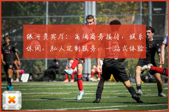 银河贵宾厅：高端商务接待，娱乐休闲，私人定制服务，一站式体验平台