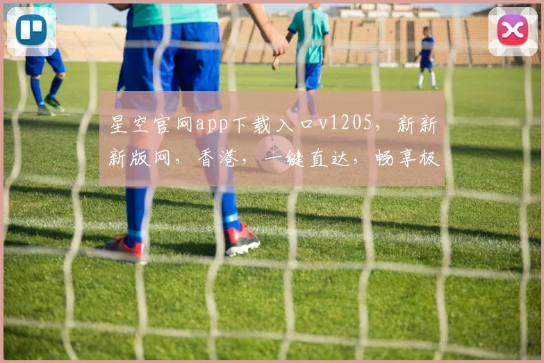 星空官网app下载入口v1205，新新新版网，香港，一键直达，畅享极致体验，三网通用