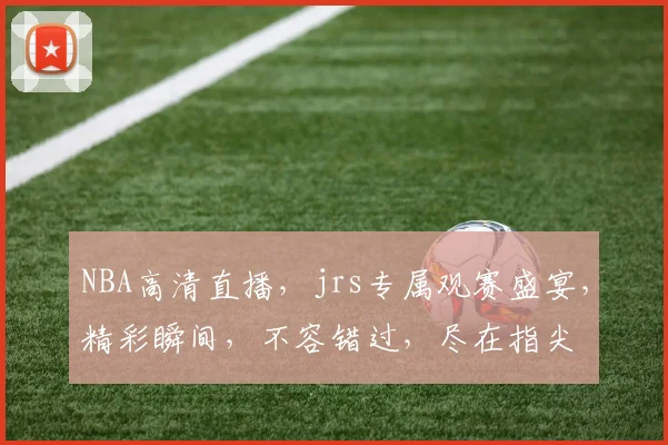 NBA高清直播，jrs专属观赛盛宴，精彩瞬间，不容错过，尽在指尖