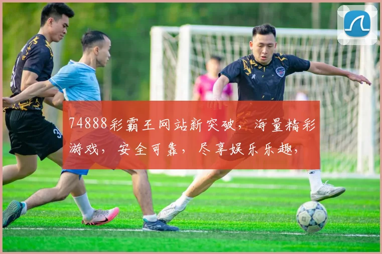 74888彩霸王网站新突破，海量精彩游戏，安全可靠，尽享娱乐乐趣，不容错过
